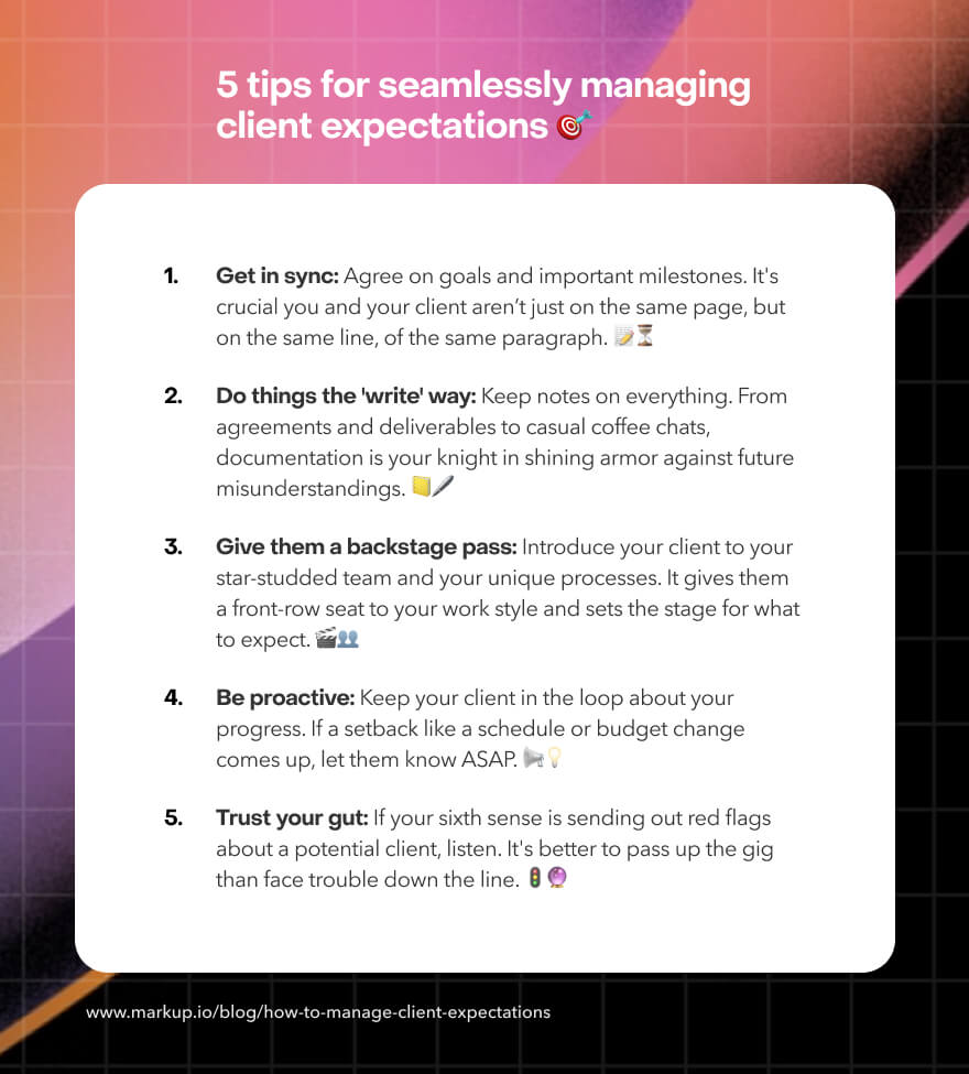 A list of five tips for seamlessly managing client expectations:

1. Get in sync: Agree on goals and important milestones.
2. Do things the "write" way: Keep notes on everything.
3. Give them a backstage pass: Introduce your client to your team and processes.
4. Be proactive: Keep your client in the loop about your progress.
5. Trust your gut: If you have a bad feeling about a client, listen to it.